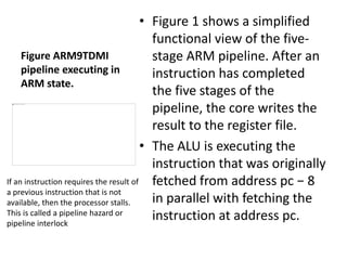 Figure ARM9TDMI
pipeline executing in
ARM state.
• Figure 1 shows a simplified
functional view of the five-
stage ARM pipeline. After an
instruction has completed
the five stages of the
pipeline, the core writes the
result to the register file.
• The ALU is executing the
instruction that was originally
fetched from address pc − 8
in parallel with fetching the
instruction at address pc.
If an instruction requires the result of
a previous instruction that is not
available, then the processor stalls.
This is called a pipeline hazard or
pipeline interlock
 