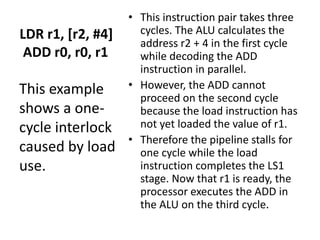 LDR r1, [r2, #4]
ADD r0, r0, r1
• This instruction pair takes three
cycles. The ALU calculates the
address r2 + 4 in the first cycle
while decoding the ADD
instruction in parallel.
• However, the ADD cannot
proceed on the second cycle
because the load instruction has
not yet loaded the value of r1.
• Therefore the pipeline stalls for
one cycle while the load
instruction completes the LS1
stage. Now that r1 is ready, the
processor executes the ADD in
the ALU on the third cycle.
This example
shows a one-
cycle interlock
caused by load
use.
 