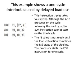 This example shows a one-cycle
interlock caused by delayed load use
• This instruction triplet takes
four cycles. Although the ADD
proceeds on the cycle
following the load byte, the
EOR instruction cannot start
on the third cycle.
• The r1 value is not ready until
the load instruction completes
the LS2 stage of the pipeline.
The processor stalls the EOR
instruction for one cycle.
 
