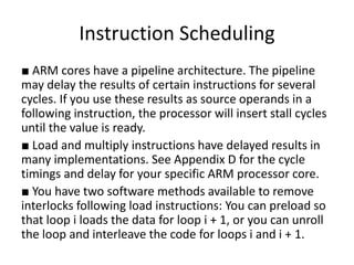 Instruction Scheduling
■ ARM cores have a pipeline architecture. The pipeline
may delay the results of certain instructions for several
cycles. If you use these results as source operands in a
following instruction, the processor will insert stall cycles
until the value is ready.
■ Load and multiply instructions have delayed results in
many implementations. See Appendix D for the cycle
timings and delay for your specific ARM processor core.
■ You have two software methods available to remove
interlocks following load instructions: You can preload so
that loop i loads the data for loop i + 1, or you can unroll
the loop and interleave the code for loops i and i + 1.
 