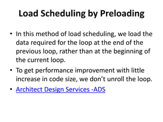 Load Scheduling by Preloading
• In this method of load scheduling, we load the
data required for the loop at the end of the
previous loop, rather than at the beginning of
the current loop.
• To get performance improvement with little
increase in code size, we don’t unroll the loop.
• Architect Design Services -ADS
 