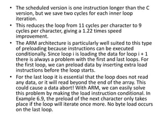 • The scheduled version is one instruction longer than the C
version, but we save two cycles for each inner loop
iteration.
• This reduces the loop from 11 cycles per character to 9
cycles per character, giving a 1.22 times speed
improvement.
• The ARM architecture is particularly well suited to this type
of preloading because instructions can be executed
conditionally. Since loop i is loading the data for loop i + 1
there is always a problem with the first and last loops. For
the first loop, we can preload data by inserting extra load
instructions before the loop starts.
• For the last loop it is essential that the loop does not read
any data, or it will read beyond the end of the array. This
could cause a data abort! With ARM, we can easily solve
this problem by making the load instruction conditional. In
Example 6.9, the preload of the next character only takes
place if the loop will iterate once more. No byte load occurs
on the last loop.
 