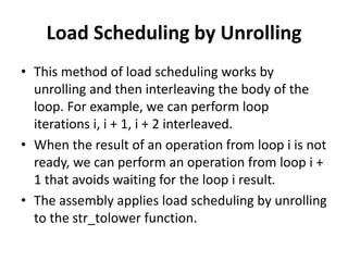 Load Scheduling by Unrolling
• This method of load scheduling works by
unrolling and then interleaving the body of the
loop. For example, we can perform loop
iterations i, i + 1, i + 2 interleaved.
• When the result of an operation from loop i is not
ready, we can perform an operation from loop i +
1 that avoids waiting for the loop i result.
• The assembly applies load scheduling by unrolling
to the str_tolower function.
 