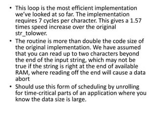 • This loop is the most efficient implementation
we’ve looked at so far. The implementation
requires 7 cycles per character. This gives a 1.57
times speed increase over the original
str_tolower.
• The routine is more than double the code size of
the original implementation. We have assumed
that you can read up to two characters beyond
the end of the input string, which may not be
true if the string is right at the end of available
RAM, where reading off the end will cause a data
abort
• Should use this form of scheduling by unrolling
for time-critical parts of an application where you
know the data size is large.
 