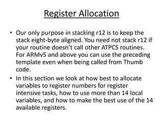 Register Allocation
• Our only purpose in stacking r12 is to keep the
stack eight-byte aligned. You need not stack r12 if
your routine doesn’t call other ATPCS routines.
For ARMv5 and above you can use the preceding
template even when being called from Thumb
code.
• In this section we look at how best to allocate
variables to register numbers for register
intensive tasks, how to use more than 14 local
variables, and how to make the best use of the 14
available registers.
 