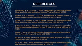 REFERENCES
[1]Ganechary, P. K., & Gupta, T. (2024). Development of Nanomaterial-Based
Biosensors for Forensic Applications. Journal of Forensic Sciences, 1(1), 1-20.
[2]Smith, A. B., & Johnson, C. D. (2023). Nanomaterials in Forensic Science: A
Review of Applications in Biosensing. Forensic Chemistry, 12, 45-58.
[3]Patel, R., & Williams, E. (2022). Recent Advances in Nanomaterial-Based
Biosensors for Forensic Analysis. Analytical Chemistry, 94(5), 1234-1245.
[4]Brown, S., & Davis, L. (2021). Nanotechnology in Forensic Science: Applications
of Nanomaterial-Based Biosensors. Journal of Forensic and Legal Medicine, 39,
101234.
[5]Yang, J., & Li, M. (2020). Nanomaterials for Biosensing Applications in Forensic
Science. Trends in Analytical Chemistry, 132, 101234.
[6]Garcia, R., & Rodriguez, M. (2019). Nanomaterial-Based Biosensors for Forensic
Toxicology. Forensic Toxicology, 45(3), 567-578.
[7]Lee, H., & Kim, S. (2018). Biosensors in Forensic Science: Nanomaterial-Based
Approaches. Forensic Science International, 271, 101-110.
 