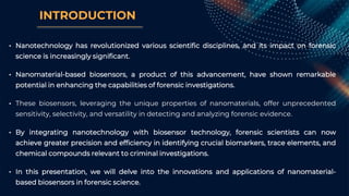 INTRODUCTION
• Nanotechnology has revolutionized various scientific disciplines, and its impact on forensic
science is increasingly significant.
• Nanomaterial-based biosensors, a product of this advancement, have shown remarkable
potential in enhancing the capabilities of forensic investigations.
• These biosensors, leveraging the unique properties of nanomaterials, offer unprecedented
sensitivity, selectivity, and versatility in detecting and analyzing forensic evidence.
• By integrating nanotechnology with biosensor technology, forensic scientists can now
achieve greater precision and efficiency in identifying crucial biomarkers, trace elements, and
chemical compounds relevant to criminal investigations.
• In this presentation, we will delve into the innovations and applications of nanomaterial-
based biosensors in forensic science.
 