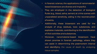 • In forensic science, the applications of nanomaterial-
based biosensors are diverse and impactful.
• They are employed in the detection of biological
fluids (e.g., blood, saliva, semen) at crime scenes with
unparalleled sensitivity, aiding in the reconstruction
of events.
• Additionally, these biosensors are used for the
analysis of drug residues, toxic substances, and
explosive materials, contributing to the identification
of illicit activities and substances.
• Moreover, nanomaterial-based biosensors have
shown promise in forensic pathology, where they
can assist in determining the postmortem interval
and identifying the cause of death by analyzing
tissue samples.
 