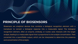 PRINCIPLE OF BIOSENSORS
Biosensors are analytical devices that combine a biological recognition element with a
transducer to convert a biological response into a measurable signal. The biological
recognition element, often an enzyme, antibody, or nucleic acid, interacts with the target
analyte, leading to a measurable signal that is proportional to the analyte concentration. Then
converted into a quantifiable output, which can be interpreted to determine the presence
and concentration of the analyte.
 