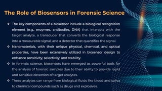 The Role of Biosensors in Forensic Science
 The key components of a biosensor include a biological recognition
element (e.g., enzymes, antibodies, DNA) that interacts with the
target analyte, a transducer that converts the biological response
into a measurable signal, and a detector that quantifies the signal.
 Nanomaterials, with their unique physical, chemical, and optical
properties, have been extensively utilized in biosensor design to
enhance sensitivity, selectivity, and stability.
 In forensic science, biosensors have emerged as powerful tools for
the analysis of forensic samples due to their ability to provide rapid
and sensitive detection of target analytes.
 These analytes can range from biological fluids like blood and saliva
to chemical compounds such as drugs and explosives.
 