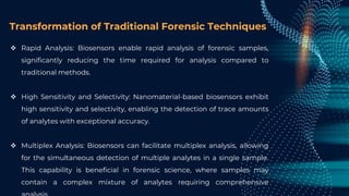 Transformation of Traditional Forensic Techniques
 Rapid Analysis: Biosensors enable rapid analysis of forensic samples,
significantly reducing the time required for analysis compared to
traditional methods.
 High Sensitivity and Selectivity: Nanomaterial-based biosensors exhibit
high sensitivity and selectivity, enabling the detection of trace amounts
of analytes with exceptional accuracy.
 Multiplex Analysis: Biosensors can facilitate multiplex analysis, allowing
for the simultaneous detection of multiple analytes in a single sample.
This capability is beneficial in forensic science, where samples may
contain a complex mixture of analytes requiring comprehensive
 