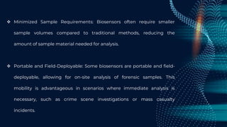  Minimized Sample Requirements: Biosensors often require smaller
sample volumes compared to traditional methods, reducing the
amount of sample material needed for analysis.
 Portable and Field-Deployable: Some biosensors are portable and field-
deployable, allowing for on-site analysis of forensic samples. This
mobility is advantageous in scenarios where immediate analysis is
necessary, such as crime scene investigations or mass casualty
incidents.
 