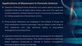 Applications of Biosensors in Forensic Science
 Detection of Biological Fluids: Biosensors are used to detect and identify
biological fluids such as blood, saliva, semen, and urine. The rapid and
sensitive detection of these fluids is crucial in crime scene investigations
for linking suspects to crime scenes or victims.
 Drug Analysis: Biosensors are employed in the analysis of drugs and
drug metabolites in forensic toxicology. They can detect a wide range of
illicit substances with high sensitivity, aiding in drug-related
investigations and prosecutions.
 Explosives Detection: Biosensors have been developed for the detection
of explosive materials and residues. Their ability to rapidly and selectively
detect explosive compounds is valuable in forensic investigations
involving explosive devices or materials.
 