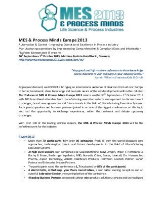 MES & Process Minds Europe 2013
Automation & Control - Improving Operational Excellence in Process Industry
Manufacturing operations by implementing Comprehensive & Compliant Data and Information
Platform & Integrated IT systems|
30th
September– 1th
October 2013, Maritime ProArte Hotel Berlin, Germany
http://pharma-maintenance2013.we-conect.com/en/
"Very good and informative conference to share knowledge
and to benchmark your company in your industry sector."
Kathrin Wilhelm, Fresenius Kabi D-GmbH
By popular demand, we.CONECT is bringing an international audience of directors from all over Europe
to Berlin, to network, share knowledge and be made aware of the key developments within the industry.
The 2nd annual MES & Process Minds Europe 2013 returns on the 30th
September – 1st
October 2013
with 100 board-level attendees from manufacturing execution systems management to discuss current
challenges, brand new approaches and future trends in the field of Manufacturing Execution Systems.
Participants, speakers and business partners joined in on one of the biggest conferences on this topic
and had the opportunity to exchange experiences, widen their network and debate upcoming
challenges.
With over 100 of the leading opinion makers, the MES & Process Minds Europe 2013 will be the
definitive event for the industry.
REVIEW 2012
More than 70 participants from over 30 companies from all over the world discussed new
approaches, technological trends and future developments in the field of Manufacturing
Execution Systems
24 high level sessions with companies like GlaxoSmithKline, DSM, Amgen, Pfizer, F. Hoffmann-La
Roche, B. Braun, Boehringer Ingelheim, MSD, Novartis, Chiesi, Baxter, Intercell, Chr. Hansen, Leo
Pharma, Aspen Technology, Abbott Healthcare Products, Halfmann Goetsch Peither, Sanofi
Pasteur and Enterprise System Partners
The participants rated this conference a 1,7 (evaluated by 88% of the participants)
4 World Cafés, 4 Challenge your Peers round tables, a wonderful evening reception and an
eventful Icebreaker Session the evening before of the conference
4 leading Business Partners presented cutting-edge product-solutions, services and technologies
 
