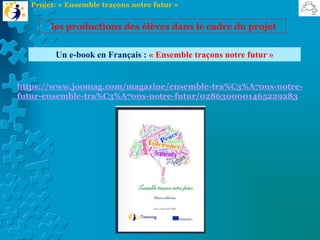 Un e-book en Français : « Ensemble traçons notre futur »
https://www.joomag.com/magazine/ensemble-tra%C3%A7ons-notre-
futur-ensemble-tra%C3%A7ons-notre-futur/0286300001465229283
les productions des élèves dans le cadre du projet
Projet: « Ensemble traçons notre futur »
 