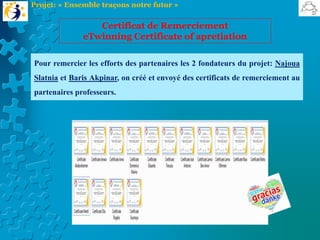 Pour remercier les efforts des partenaires les 2 fondateurs du projet: Najoua
Slatnia et Baris Akpinar, on créé et envoyé des certificats de remerciement au
partenaires professeurs.
Certificat de Remerciement
eTwinning Certificate of apretiation
Projet: « Ensemble traçons notre futur »
 