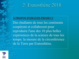 2/ Eratosthène 2018
À PROPOS D'ERATOS PROJECT
Des étudiants de tous les continents
coopèrent et collaborent pour
reproduire l'une des 10 plus belles
expériences de la science de tous les
temps: la mesure de la circonférence
de la Terre par Eratosthène.
 