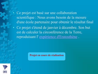 • Ce projet est basé sur une collaboration
scientifique : Nous avons besoin de la mesure
d'une école partenaire pour obtenir le résultat final
• Ce projet s'étend de janvier à décembre. Son but
est de calculer la circonférence de la Terre,
reproduisant l' expérience d'Eratosthène .
Projet en cours de réalisation
 