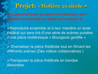 Projet: «Molière 21 siècle »
Les apprenants en groupes internationaux sont
Appelés à présenter un travail qui consiste à:
Reproduire ensemble et à leur manière un texte
théâtral qui sera tiré d’une série de scènes puisées
d’une pièce moliéresque « Bourgeois gentille »
 Dramatiser la pièce théâtrale tout en filmant les
différents scènes (Des vidéos collaboratives )
Transposer la pièce théâtrale en bandes
dessinées .
 