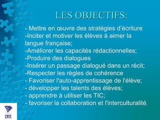LES OBJECTIFS:
- Mettre en œuvre des stratégies d’écriture
-Inciter et motiver les élèves à aimer la
langue française;
-Améliorer les capacités rédactionnelles;
-Produire des dialogues
-Insérer un passage dialogué dans un récit;
-Respecter les règles de cohérence
- Favoriser l'auto-apprentissage de l'élève;
- développer les talents des élèves;
- apprendre à utiliser les TIC;
- favoriser la collaboration et l'interculturalité.
 