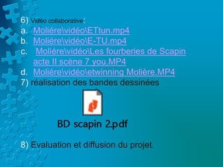 6) Vidéo collaborative:
a. MoliérevidéoETtun.mp4
b. MoliérevidéoE-TU.mp4
c. MoliérevidéoLes fourberies de Scapin
acte II scène 7 you.MP4
d. Moliérevidéoetwinning Molière.MP4
7) réalisation des bandes dessinées
.
8) Evaluation et diffusion du projet.
 