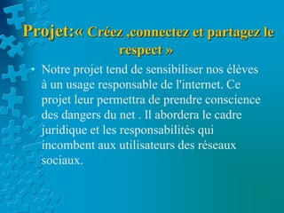 Projet:« Créez ,connectez et partagez le
respect »
• Notre projet tend de sensibiliser nos élèves
à un usage responsable de l'internet. Ce
projet leur permettra de prendre conscience
des dangers du net . ll abordera le cadre
juridique et les responsabilités qui
incombent aux utilisateurs des réseaux
sociaux.
 