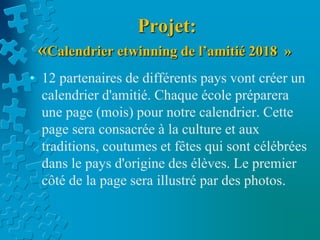 Projet:
«Calendrier etwinning de l’amitié 2018 »
• 12 partenaires de différents pays vont créer un
calendrier d'amitié. Chaque école préparera
une page (mois) pour notre calendrier. Cette
page sera consacrée à la culture et aux
traditions, coutumes et fêtes qui sont célébrées
dans le pays d'origine des élèves. Le premier
côté de la page sera illustré par des photos.
 
