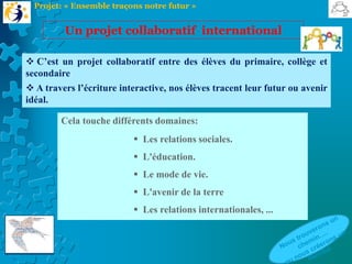  C’est un projet collaboratif entre des élèves du primaire, collège et
secondaire.
 A travers l’écriture interactive, nos élèves tracent leur futur ou avenir
idéal.
Un projet collaboratif international
Projet: « Ensemble traçons notre futur »
Cela touche différents domaines:
 Les relations sociales.
 L'éducation.
 Le mode de vie.
 L'avenir de la terre
 Les relations internationales, ...
 