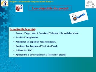Les objectifs du projet:
 Amener l'apprenant à favoriser l'échange et la collaboration.
 Eveiller l’imagination.
 Améliorer les capacités rédactionnelles.
 Pratiquer les langues à l’écrit et à l’oral.
 Utiliser les TIC.
 Apprendre a être responsable, tolérant et créatif.
Les objectifs du projet
Projet: « Ensemble traçons notre futur »
 