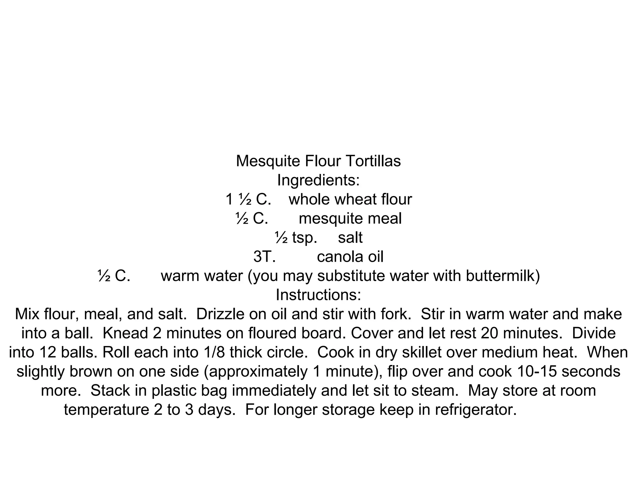 Mesquite Flour Tortillas Ingredients: 1 ½ C. whole wheat flour ½ C. mesquite meal ½ tsp. salt 3T. canola oil ½ C. warm water (you may substitute water with buttermilk) Instructions: Mix flour, meal, and salt. Drizzle on oil and stir with fork. Stir in warm water and make into a ball. Knead 2 minutes on floured board. Cover and let rest 20 minutes. Divide into 12 balls. Roll each into 1/8 thick circle. Cook in dry skillet over medium heat. When slightly brown on one side (approximately 1 minute), flip over and cook 10-15 seconds more. Stack in plastic bag immediately and let sit to steam. May store at room temperature 2 to 3 days. For longer storage keep in refrigerator.