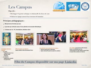 Les Campus
Objectifs :
• Développer l’expertise technique et relationnelle des forces de vente
• Fédérer les équipes autour d’un événement de formation
Principes pédagogiques :
• 100 personnes formées par jour
• 1 journée qui s’ar8cule autour d’une plénière et de stands théma8ques
• 1 Campus par an : PC, Smartphone, Rela8on client
Un badge individuel
indique
• au recto
l’appartenance à un
groupe (code
couleur).
• au verso le
programme associé
à la personne.
Des ateliers tournants de 30 minutes
Savoir et u8lisa8on par les
constructeurs et des ateliers savoir faire
et savoir être animés en interne
950 personnes sur 10 jours
Espace dédié, hôtel Disneyland Paris
Une plénière pour présenter les enjeux :
• Prise de parole de la direc8on
• Quizz interac8f avant et après les ateliers
Film du Campus disponible sur ma page Linkedin
Tous droits réservés - Reproduction interdite Marie Bati
 