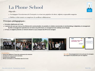 La Phone School
Objectifs :
• Accompagner l’accroissement de l’entreprise en créant une pépinière de talent : adjoints, responsables magasins
• Fidéliser et faire monter en compétence les meilleurs collaborateurs
Principes pédagogiques :
• Forma8on diplômante de 9 mois
• 1 semaine de cours par mois sur les thèmes de la communica8on, les produits, la rela8on commerciale, le merchandising, la législa8on, le management
des RH, le management opéra8onnel, les leviers de performance, le management des individus et de l’équipe
• A l’issue, le stagiaire présente un mémoire devant un jury composé des RH et de managers
Les promo8ons :
• remise des diplômes à l’issue des soutenances de mémoire
• 13 classes en 2 ans sur tout le territoire
• 116 personnes diplômées
• 70% de nomina8ons ou d’évolu8on dans les 6 mois
Des ou8ls d’accompagnement et de suivi pour les managers
Des supports de prépara8on pour les stagiaires
Tous droits réservés - Reproduction interdite Marie Bati
 