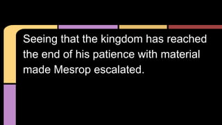 Seeing that the kingdom has reached
the end of his patience with material
made Mesrop escalated.