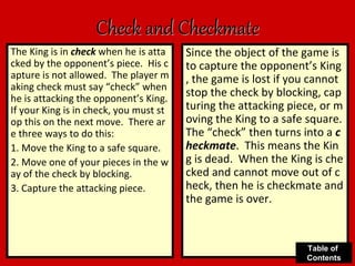 Check and Checkmate
The King is in check when he is atta
cked by the opponent’s piece. His c
apture is not allowed. The player m
aking check must say “check” when
he is attacking the opponent’s King.
If your King is in check, you must st
op this on the next move. There ar
e three ways to do this:
1. Move the King to a safe square.
2. Move one of your pieces in the w
ay of the check by blocking.
3. Capture the attacking piece.
Since the object of the game is
to capture the opponent’s King
, the game is lost if you cannot
stop the check by blocking, cap
turing the attacking piece, or m
oving the King to a safe square.
The “check” then turns into a c
heckmate. This means the Kin
g is dead. When the King is che
cked and cannot move out of c
heck, then he is checkmate and
the game is over.
Table of
Contents
 