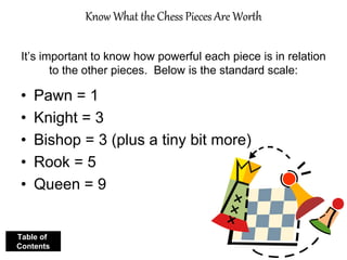 Know What the Chess Pieces Are Worth
It’s important to know how powerful each piece is in relation
to the other pieces. Below is the standard scale:
• Pawn = 1
• Knight = 3
• Bishop = 3 (plus a tiny bit more)
• Rook = 5
• Queen = 9
Table of
Contents
 