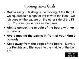 Opening Game Goals
• Castle early. Castling is the moving of the King t
wo squares to his right or left toward the Rook, wh
ich goes on the square on the other side of the Ki
ng. You can castle once in the game.
• Aim to control the middle of the board with yo
ur pawns.
• Avoid moving the pawns in front of your king t
oo early.
• Keep away from the edge of the board. Move y
our Knights and Bishops into the middle of the bo
ard.
Table of
Contents
 
