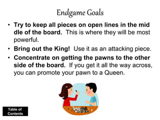 Endgame Goals
• Try to keep all pieces on open lines in the mid
dle of the board. This is where they will be most
powerful.
• Bring out the King! Use it as an attacking piece.
• Concentrate on getting the pawns to the other
side of the board. If you get it all the way across,
you can promote your pawn to a Queen.
Table of
Contents
 