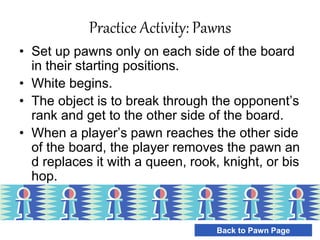 Practice Activity: Pawns
• Set up pawns only on each side of the board
in their starting positions.
• White begins.
• The object is to break through the opponent’s
rank and get to the other side of the board.
• When a player’s pawn reaches the other side
of the board, the player removes the pawn an
d replaces it with a queen, rook, knight, or bis
hop.
Back to Pawn Page
 