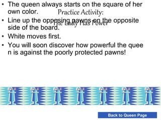 Practice Activity:
The Lady Has Power
• The queen always starts on the square of her
own color.
• Line up the opposing pawns on the opposite
side of the board.
• White moves first.
• You will soon discover how powerful the quee
n is against the poorly protected pawns!
Back to Queen Page
 