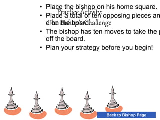 Practice Activity:
The Bishop’s Challenge
• Place the bishop on his home square.
• Place a total of ten opposing pieces an
e on the board.
• The bishop has ten moves to take the p
off the board.
• Plan your strategy before you begin!
Back to Bishop Page
 