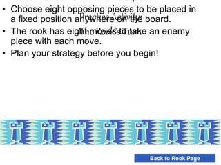 Practice Activity:
The Rook’s Turn
• Choose eight opposing pieces to be placed in
a fixed position anywhere on the board.
• The rook has eight moves to take an enemy
piece with each move.
• Plan your strategy before you begin!
Back to Rook Page
 