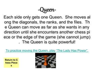 -Queen-
Each side only gets one Queen. She moves al
ong the diagonals, the ranks, and the files. Th
e Queen can move as far as she wants in any
direction until she encounters another chess pi
ece or the edge of the game (she cannot jump)
. The Queen is quite powerful!
To practice moving the Queen, play “The Lady Has Power”.
Return to C
hess Piece
s
 