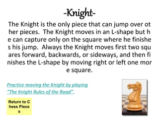 -Knight-
The Knight is the only piece that can jump over ot
her pieces. The Knight moves in an L-shape but h
e can capture only on the square where he finishe
s his jump. Always the Knight moves first two squ
ares forward, backwards, or sideways, and then fi
nishes the L-shape by moving right or left one mor
e square.
Practice moving the Knight by playing
“The Knight Rules of the Road”.
Return to C
hess Piece
s
 