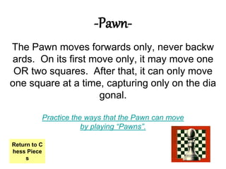 -Pawn-
The Pawn moves forwards only, never backw
ards. On its first move only, it may move one
OR two squares. After that, it can only move
one square at a time, capturing only on the dia
gonal.
Practice the ways that the Pawn can move
by playing “Pawns”.
Return to C
hess Piece
s
 