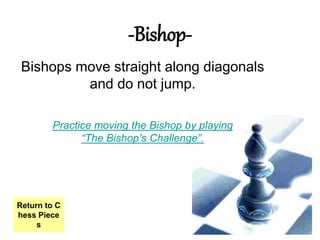 -Bishop-
Bishops move straight along diagonals
and do not jump.
Practice moving the Bishop by playing
“The Bishop’s Challenge”.
Return to C
hess Piece
s
 