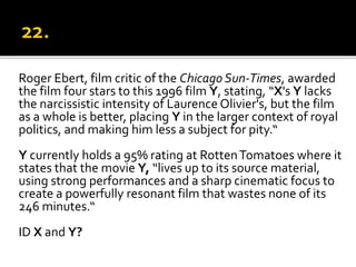 Roger Ebert, film critic of the Chicago Sun-Times, awarded
the film four stars to this 1996 film Y, stating, “X's Y lacks
the narcissistic intensity of Laurence Olivier's, but the film
as a whole is better, placing Y in the larger context of royal
politics, and making him less a subject for pity.“
Y currently holds a 95% rating at RottenTomatoes where it
states that the movie Y, “lives up to its source material,
using strong performances and a sharp cinematic focus to
create a powerfully resonant film that wastes none of its
246 minutes.“
ID X and Y?
 