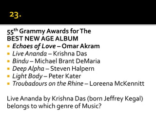 55th Grammy Awards forThe
BEST NEW AGE ALBUM
 Echoes of Love – Omar Akram
 Live Ananda – Krishna Das
 Bindu – Michael Brant DeMaria
 Deep Alpha – Steven Halpern
 Light Body – Peter Kater
 Troubadours on the Rhine – Loreena McKennitt
LiveAnanda by Krishna Das (born Jeffrey Kegal)
belongs to which genre of Music?
 