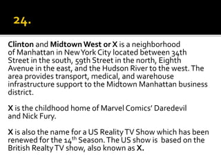Clinton and Midtown West or X is a neighborhood
of Manhattan in NewYork City located between 34th
Street in the south, 59th Street in the north, Eighth
Avenue in the east, and the Hudson River to the west.The
area provides transport, medical, and warehouse
infrastructure support to the Midtown Manhattan business
district.
X is the childhood home of Marvel Comics’ Daredevil
and Nick Fury.
X is also the name for a US RealityTV Show which has been
renewed for the 14th Season.The US show is based on the
British RealtyTV show, also known as X.
 