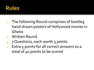 1. The following Round comprises of bootleg
hand-drawn posters of Hollywood movies in
Ghana
2. Written Round
3. 7 Questions, each worth 5 points
4. Extra 5 points for all correct answers so a
total of 40 points to be scored
 