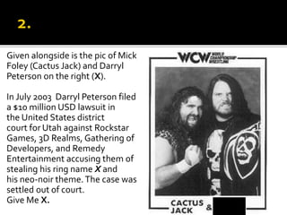 Given alongside is the pic of Mick
Foley (Cactus Jack) and Darryl
Peterson on the right (X).
In July 2003 Darryl Peterson filed
a $10 million USD lawsuit in
the United States district
court for Utah against Rockstar
Games, 3D Realms, Gathering of
Developers, and Remedy
Entertainment accusing them of
stealing his ring name X and
his neo-noir theme.The case was
settled out of court.
Give Me X.
 